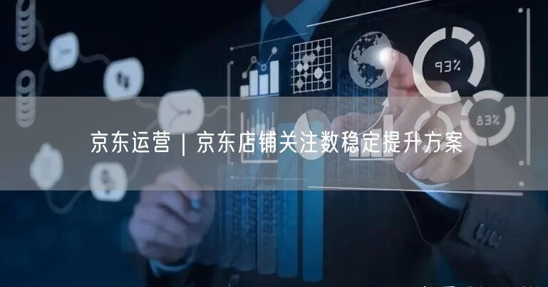 京东运营：店铺关注数提升方案+实操案例解析