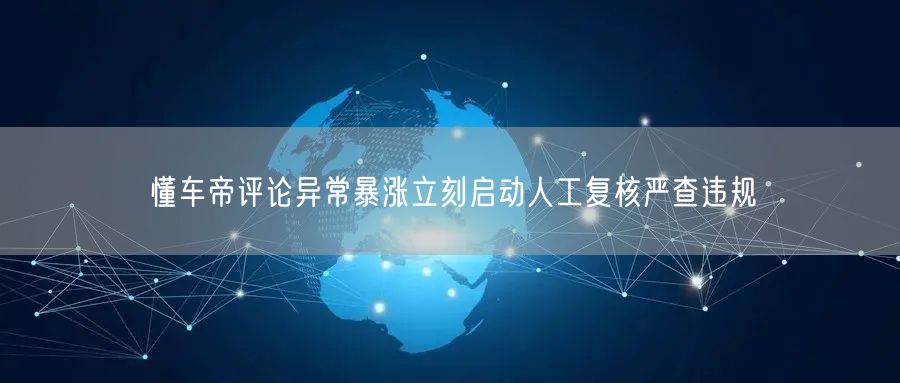 懂车帝评论异常暴涨立刻启动人工复核严查违规