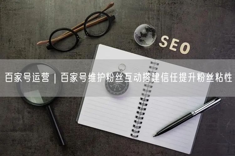 百家号运营｜百家号维护粉丝互动搭建信任提升粉丝粘性