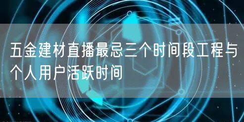 五金建材直播最忌三个时间段工程与个人用户活跃时间