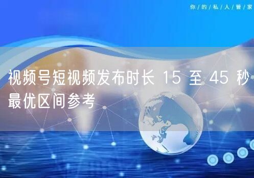 视频号短视频发布时长 15 至 45 秒最优区间参考