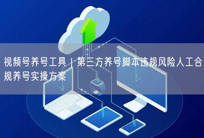 视频号养号工具｜第三方养号脚本违规风险人工合规养号实操方案