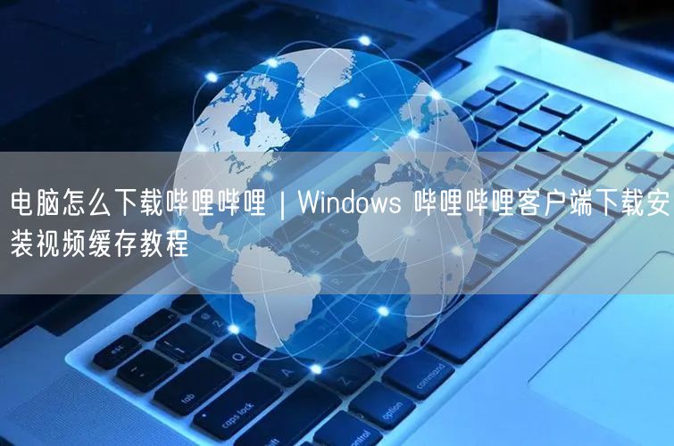 电脑怎么下载哔哩哔哩｜Windows 哔哩哔哩客户端下载安装视频缓存教程