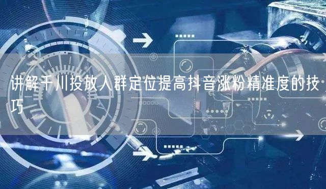 讲解千川投放人群定位提高抖音涨粉精准度的技巧