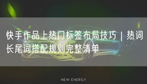 快手作品上热门标签布局技巧｜热词长尾词搭配规则完整清单