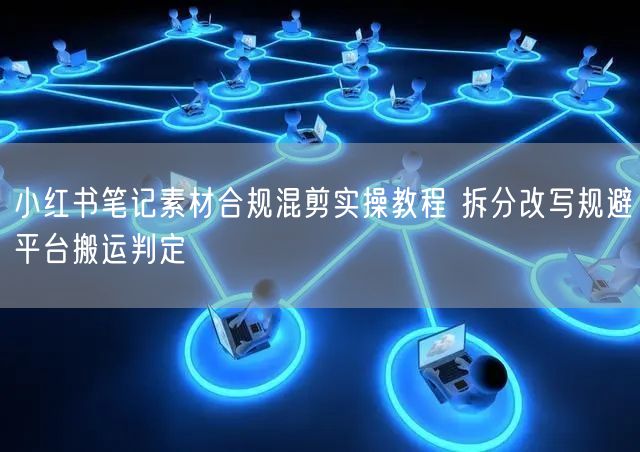 小红书笔记素材合规混剪实操教程 拆分改写规避平台搬运判定