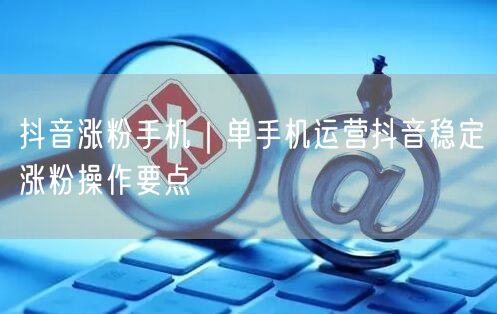 抖音涨粉手机｜单手机运营抖音稳定涨粉操作要点