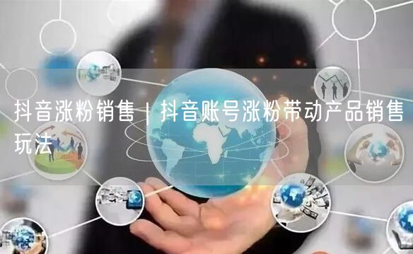 抖音涨粉销售｜抖音账号涨粉带动产品销售玩法