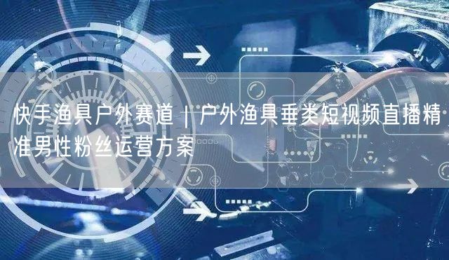 快手渔具户外赛道｜户外渔具垂类短视频直播精准男性粉丝运营方案