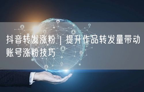 抖音转发涨粉｜提升作品转发量带动账号涨粉技巧