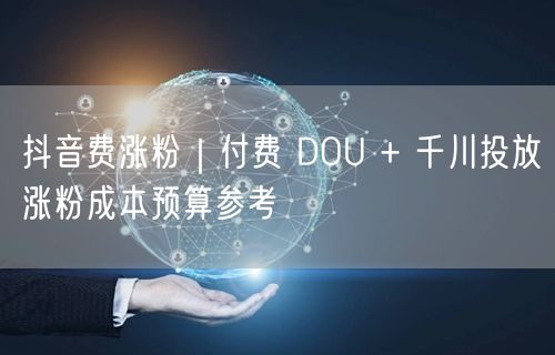 抖音费涨粉｜付费 DOU + 千川投放涨粉成本预算参考