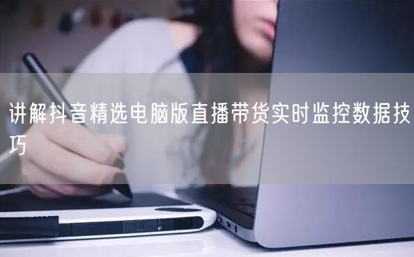 讲解抖音精选电脑版直播带货实时监控数据技巧