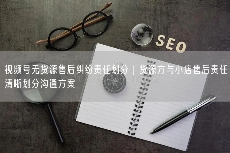 视频号无货源售后纠纷责任划分｜货源方与小店售后责任清晰划分沟通方案