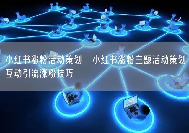 小红书涨粉活动策划｜小红书涨粉主题活动策划互动引流涨粉技巧