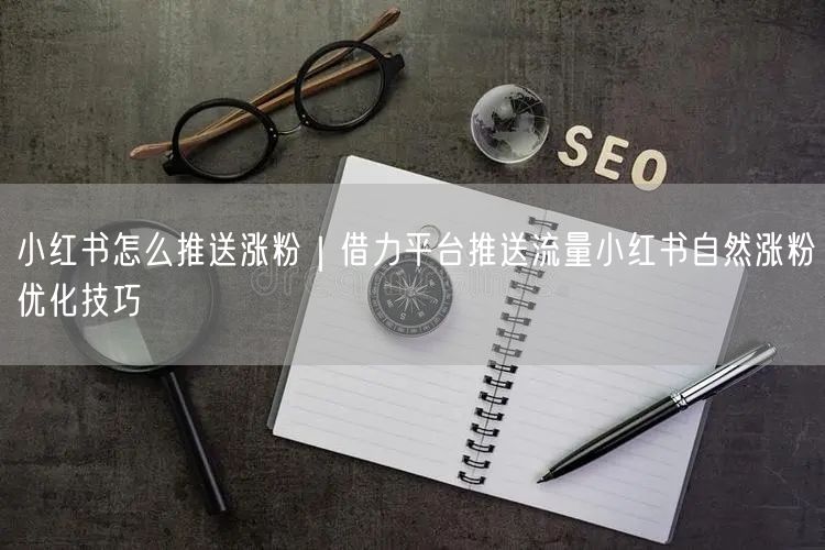 小红书怎么推送涨粉｜借力平台推送流量小红书自然涨粉优化技巧
