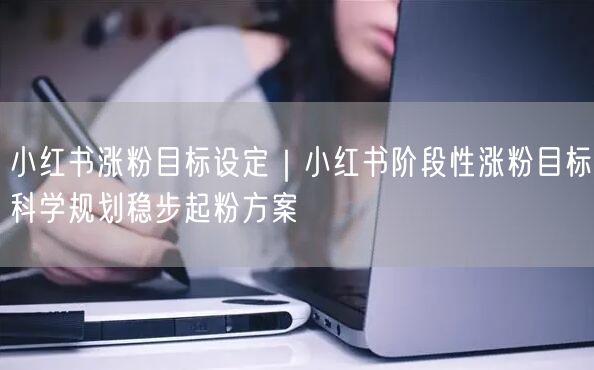 小红书涨粉目标设定｜小红书阶段性涨粉目标科学规划稳步起粉方案