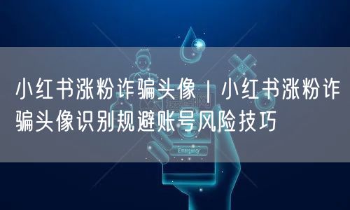 小红书涨粉诈骗头像｜小红书涨粉诈骗头像识别规避账号风险技巧