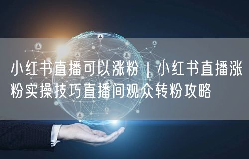 小红书直播可以涨粉|小红书直播涨粉实操技巧直播间观众转粉攻略