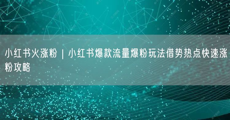 小红书火涨粉｜小红书爆款流量爆粉玩法借势热点快速涨粉攻略