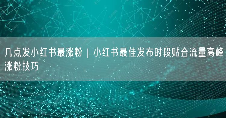 几点发小红书最涨粉|小红书最佳发布时段贴合流量高峰涨粉技巧