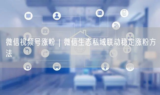 微信视频号涨粉｜微信生态私域联动稳定涨粉方法
