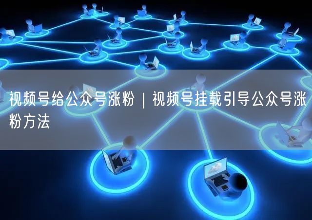 视频号给公众号涨粉｜视频号挂载引导公众号涨粉方法