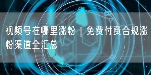 视频号在哪里涨粉｜免费付费合规涨粉渠道全汇总