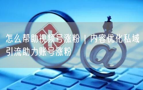 怎么帮助视频号涨粉｜内容优化私域引流助力账号涨粉