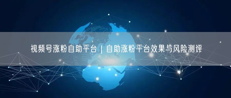 视频号涨粉自助平台｜自助涨粉平台效果与风险测评