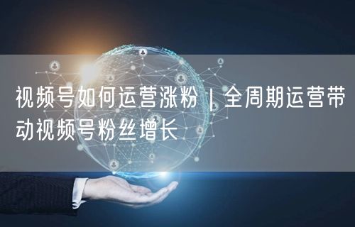 视频号如何运营涨粉｜全周期运营带动视频号粉丝增长