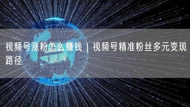 视频号涨粉怎么赚钱|视频号精准粉丝多元变现路径
