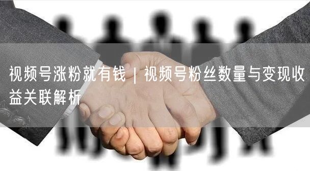 视频号涨粉就有钱｜视频号粉丝数量与变现收益关联解析