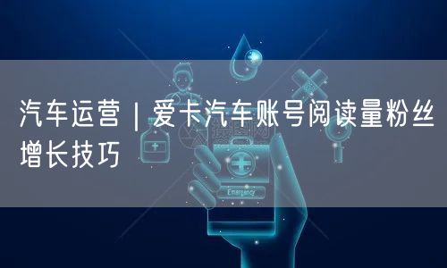 汽车运营｜爱卡汽车账号阅读量粉丝增长技巧