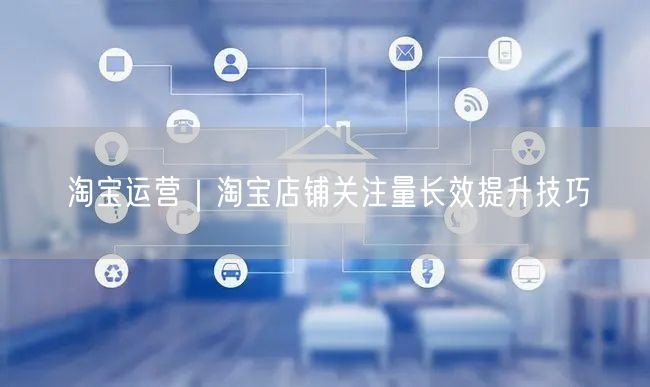 淘宝运营｜淘宝店铺关注量长效提升技巧