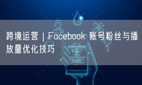 跨境运营｜Facebook 账号粉丝与播放量优化技巧