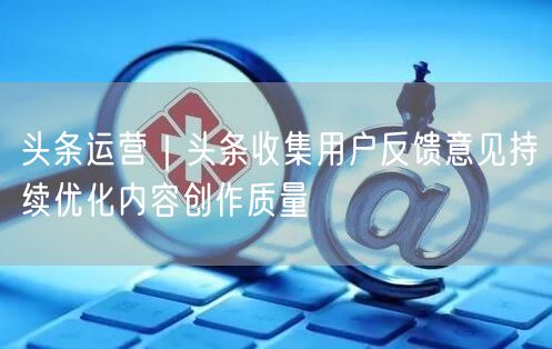 头条运营｜头条收集用户反馈意见持续优化内容创作质量