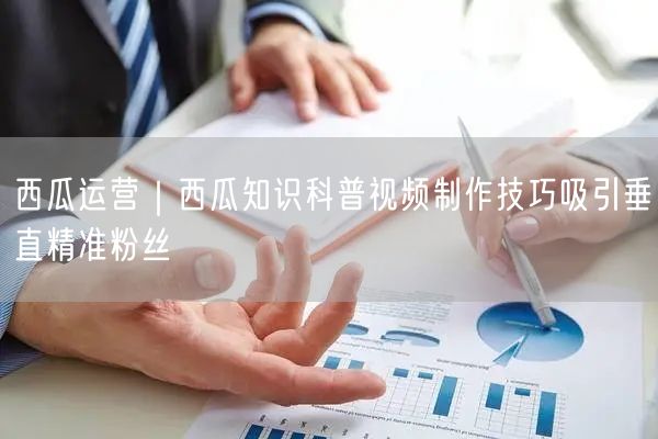 西瓜运营｜西瓜知识科普视频制作技巧吸引垂直精准粉丝