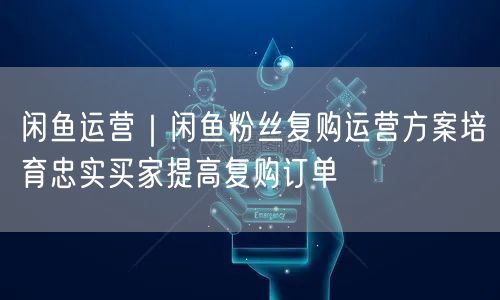 闲鱼运营｜闲鱼粉丝复购运营方案培育忠实买家提高复购订单