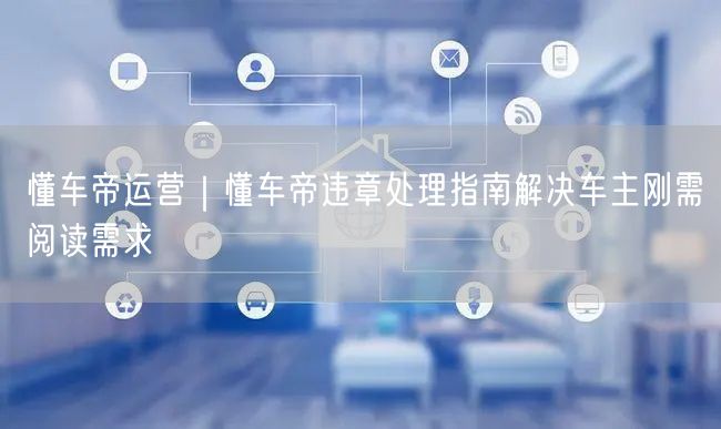 懂车帝运营｜懂车帝违章处理指南解决车主刚需阅读需求