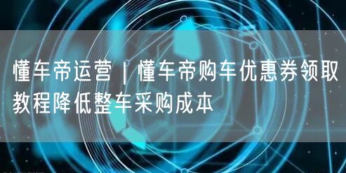 懂车帝运营｜懂车帝购车优惠券领取教程降低整车采购成本