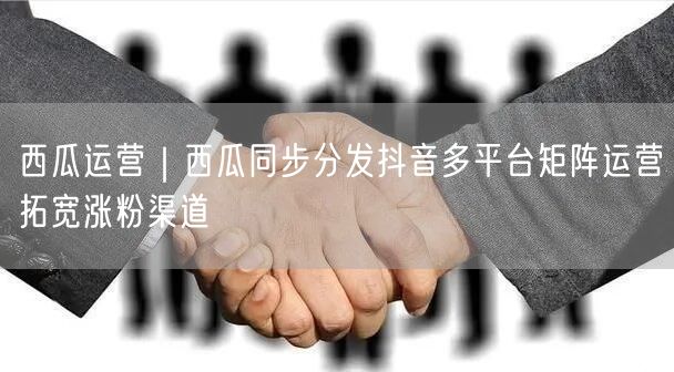 西瓜运营｜西瓜同步分发抖音多平台矩阵运营拓宽涨粉渠道
