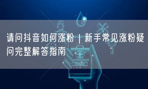 请问抖音如何涨粉｜新手常见涨粉疑问完整解答指南