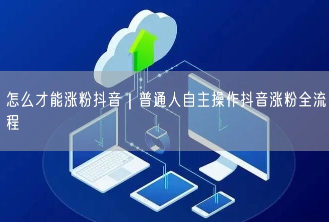 怎么才能涨粉抖音｜普通人自主操作抖音涨粉全流程
