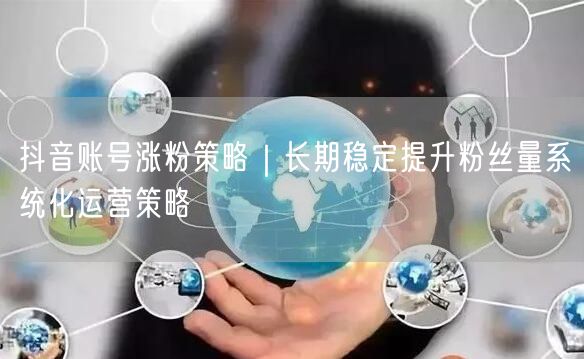 抖音账号涨粉策略|长期稳定提升粉丝量系统化运营策略