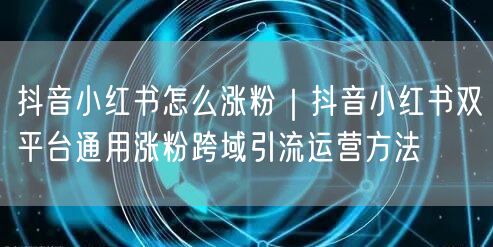 抖音小红书怎么涨粉｜抖音小红书双平台通用涨粉跨域引流运营方法