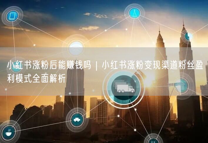 小红书涨粉后能赚钱吗｜小红书涨粉变现渠道粉丝盈利模式全面解析