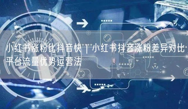 小红书涨粉比抖音快｜小红书抖音涨粉差异对比平台流量优势运营法