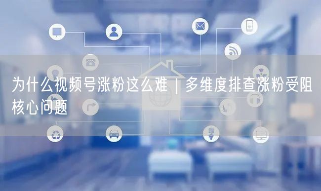 为什么视频号涨粉这么难｜多维度排查涨粉受阻核心问题