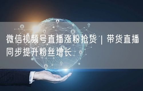 微信视频号直播涨粉抢货｜带货直播同步提升粉丝增长