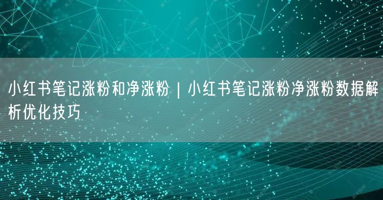 小红书笔记涨粉和净涨粉｜小红书笔记涨粉净涨粉数据解析优化技巧
